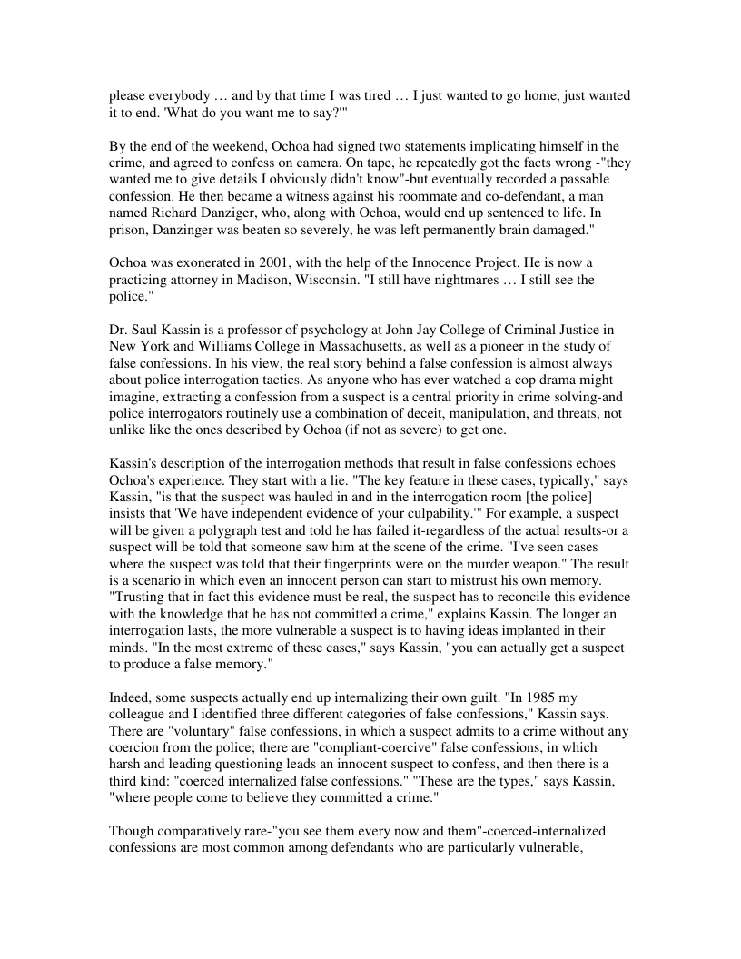 please everybody ... and by that time I was tired .... T just wanted to go home, just wanted it 10 end. ’What do you want me to say  By the end of the weekend, Ochoa had signed two statements implicating himself in the crime, and agreed to confess on camera. On tape. he repeatedly got the facts wrong -"they wanted me to give details I obviously didn’t know"-but eventually recorded a passable confession. He then became a witness against his roommate and co-defendant, a man named Richard Danziger, who, along with Ochoa, would end up sentenced to life. In prison, Danzinger was beaten so severely, he was left permanently brain damaged."  Ochoa wa  exonerated in 2001, with the help of the Innocence Project. He is now a practicing attorney in Madison, Wisconsin. "I stll have nightmares .... I stil see the police.”  Dr. Saul Kassin is a professor of psychology at John Jay College of Criminal Justice in New York and Williams College in Massachusetts, as well as a pioneer in the study of false confessions. In his view, the real story behind a false confession is almost always about police interrogation tactics. As anyone who has ever watched a cop drama might imagine, extracting a confession from a Suspect is a central priority in crime solving-and police interrogators routinely use a combination of deceit, manipulation, and threats, not unlike like the ones described by Ochoa (if not as severe) to get one.  K:  s description of the interrogation methods that result in fals a’s experience. They start with a lie. "The key feature in these that the suspect was hauled in and in the interrogation room [the police] insists that ’We have independent evidence of your culpability." For example, a sus  will be given a polygraph test and told he has failed it-regardiess of the actual results-or a suspect will be told that someone saw him at the scene of the crime. "I’ve seen cases where the suspect was told that their fingerprints were on the murder weapon.” The result i a scenario in which even an innocent person can start to mistrust his own memory. “Trusting that in fact this evidence must be real, the suspect has to reconcile this evidence with the knowledge that he has not commitied a crime,” explains Kassin. The longer an interrogation lasts, the more vulnerable a suspect is to having ideas implanted in th minds. “In the most extreme of these cases,” says Kassin, "you can actually get a suspect 0 produce a false memory."  Indeed, some suspects actually end up internalizing their own guilt. "In 1985 my colleague and I identified three different categories of false confessions,” K: There are "voluntary" false confessions, in which a suspect admils to a crime without any coercion from the police; there are "compliant-coercive” false confessions, in which harsh and leading questioning leads an innocent suspect to confess, and then there is a third kind: "coerced internalized false confessions.” “These are the types.” says Ka: “where people come to believe they committed a crime.”  ‘Though comparatively rare-"you see them every now and them"-coerced-internalized confe common among defendants who are particularly vulnerable,  